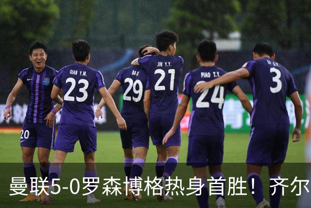 曼联5-0罗森博格热身首胜！齐尔克泽传射有望留队，三小妖或上位
