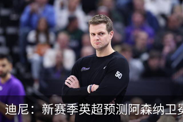 迪尼：新赛季英超预测阿森纳卫冕，曼城、利物浦、蓝军进前四